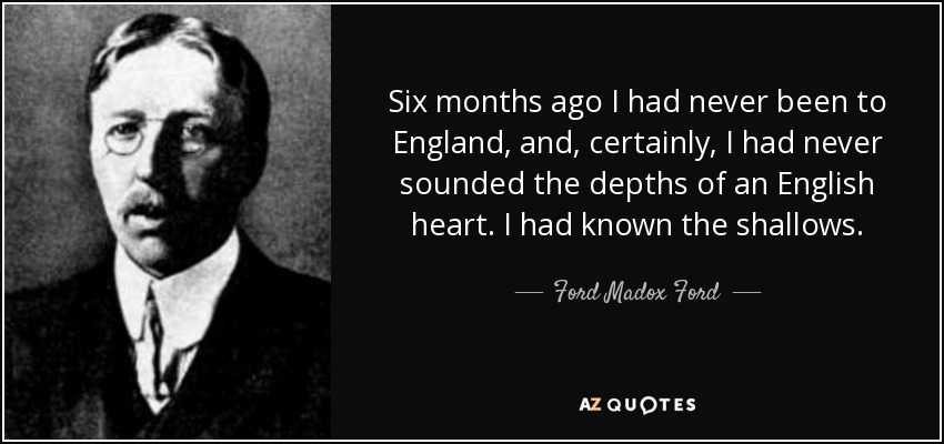 Six months ago I had never been to England, and, certainly, I had never sounded the depths of an English heart. I had known the shallows. - Ford Madox Ford
