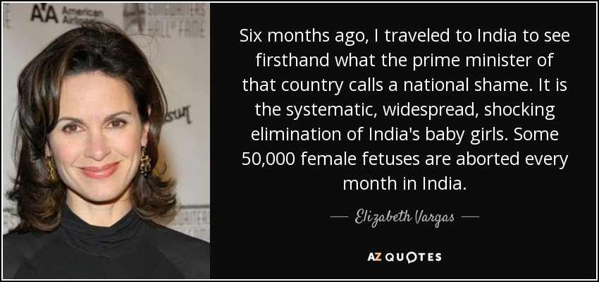 Six months ago, I traveled to India to see firsthand what the prime minister of that country calls a national shame. It is the systematic, widespread, shocking elimination of India's baby girls. Some 50,000 female fetuses are aborted every month in India. - Elizabeth Vargas