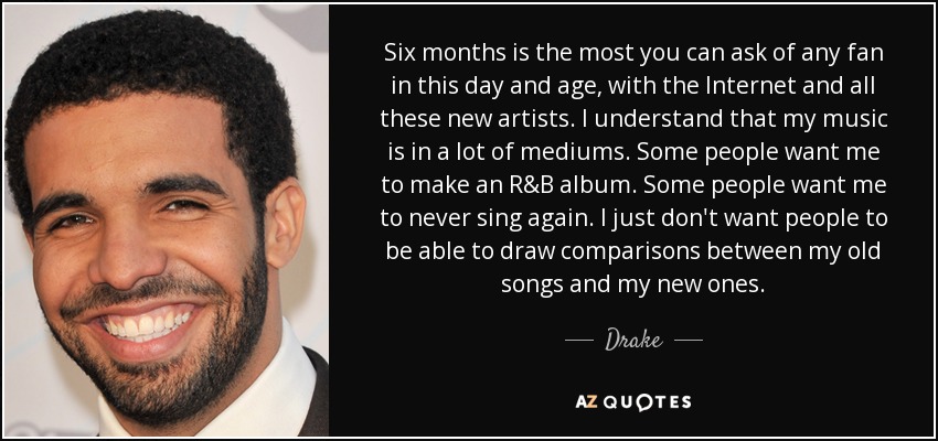 Six months is the most you can ask of any fan in this day and age, with the Internet and all these new artists. I understand that my music is in a lot of mediums. Some people want me to make an R&B album. Some people want me to never sing again. I just don't want people to be able to draw comparisons between my old songs and my new ones. - Drake