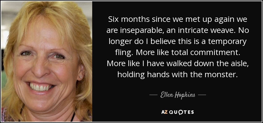 Six months since we met up again we are inseparable, an intricate weave. No longer do I believe this is a temporary fling. More like total commitment. More like I have walked down the aisle, holding hands with the monster. - Ellen Hopkins