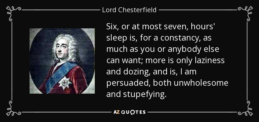 Six, or at most seven, hours' sleep is, for a constancy, as much as you or anybody else can want; more is only laziness and dozing, and is, I am persuaded, both unwholesome and stupefying. - Lord Chesterfield