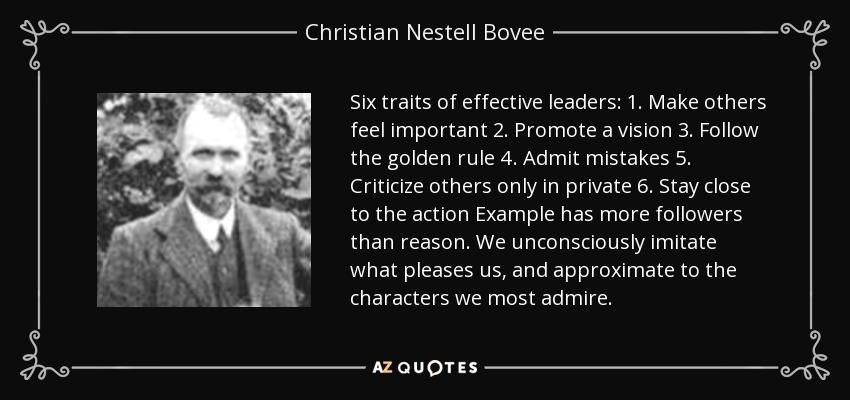 Six traits of effective leaders: 1. Make others feel important 2. Promote a vision 3. Follow the golden rule 4. Admit mistakes 5. Criticize others only in private 6. Stay close to the action Example has more followers than reason. We unconsciously imitate what pleases us, and approximate to the characters we most admire. - Christian Nestell Bovee