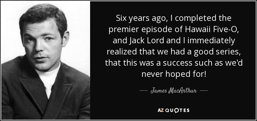 Six years ago, I completed the premier episode of Hawaii Five-O, and Jack Lord and I immediately realized that we had a good series, that this was a success such as we'd never hoped for! - James MacArthur