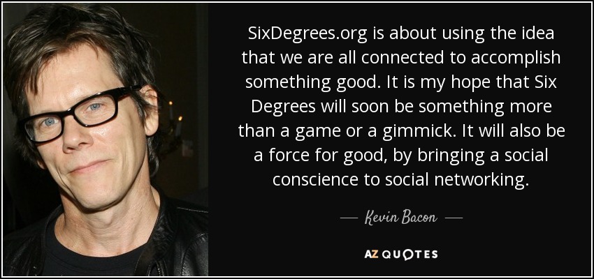 SixDegrees.org is about using the idea that we are all connected to accomplish something good. It is my hope that Six Degrees will soon be something more than a game or a gimmick. It will also be a force for good, by bringing a social conscience to social networking. - Kevin Bacon
