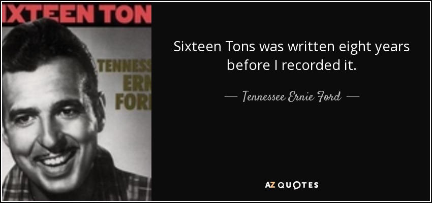 Sixteen Tons was written eight years before I recorded it. - Tennessee Ernie Ford