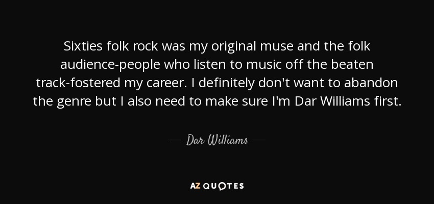 Sixties folk rock was my original muse and the folk audience-people who listen to music off the beaten track-fostered my career. I definitely don't want to abandon the genre but I also need to make sure I'm Dar Williams first. - Dar Williams