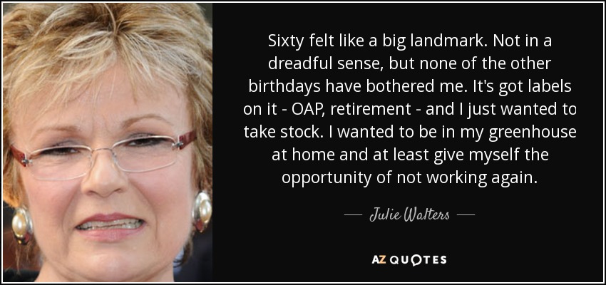 Sixty felt like a big landmark. Not in a dreadful sense, but none of the other birthdays have bothered me. It's got labels on it - OAP, retirement - and I just wanted to take stock. I wanted to be in my greenhouse at home and at least give myself the opportunity of not working again. - Julie Walters