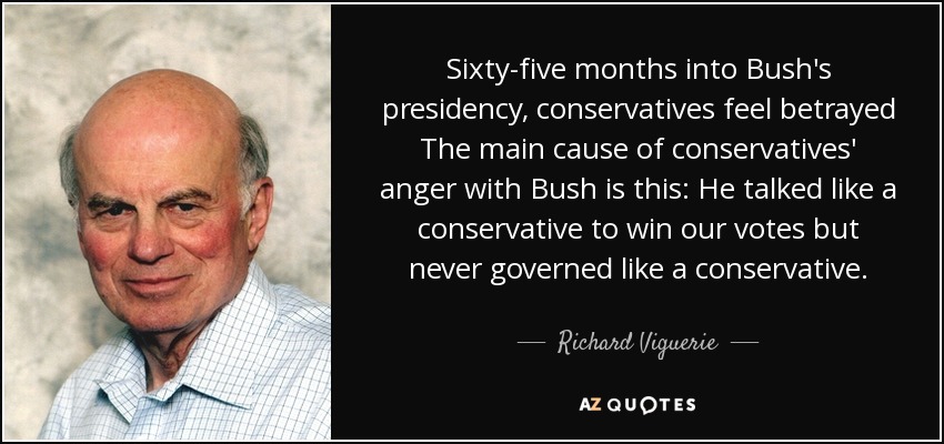 Sixty-five months into Bush's presidency, conservatives feel betrayed The main cause of conservatives' anger with Bush is this: He talked like a conservative to win our votes but never governed like a conservative. - Richard Viguerie
