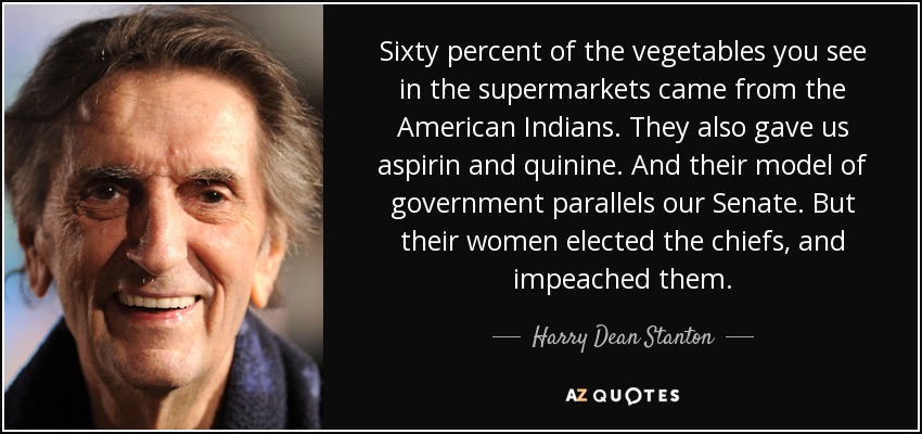 Sixty percent of the vegetables you see in the supermarkets came from the American Indians. They also gave us aspirin and quinine. And their model of government parallels our Senate. But their women elected the chiefs, and impeached them. - Harry Dean Stanton
