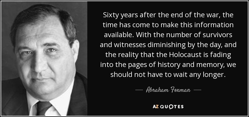Sixty years after the end of the war, the time has come to make this information available. With the number of survivors and witnesses diminishing by the day, and the reality that the Holocaust is fading into the pages of history and memory, we should not have to wait any longer. - Abraham Foxman