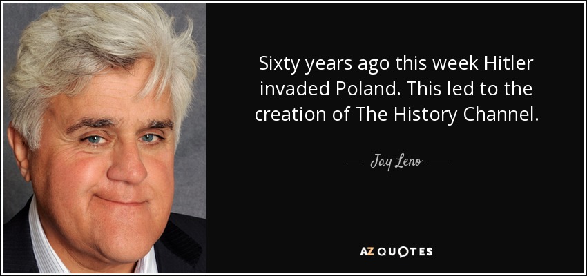 Sixty years ago this week Hitler invaded Poland. This led to the creation of The History Channel. - Jay Leno