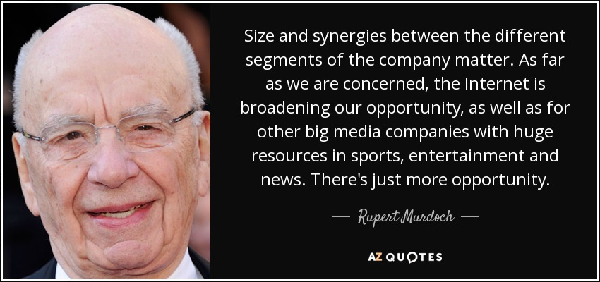 Size and synergies between the different segments of the company matter. As far as we are concerned, the Internet is broadening our opportunity, as well as for other big media companies with huge resources in sports, entertainment and news. There's just more opportunity. - Rupert Murdoch