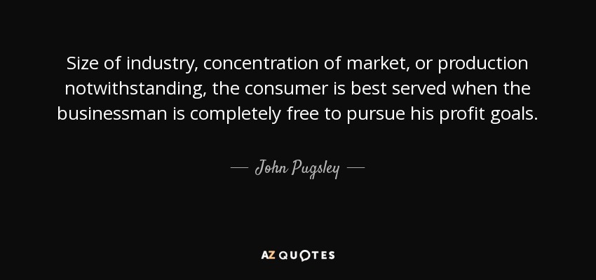 Size of industry, concentration of market, or production notwithstanding, the consumer is best served when the businessman is completely free to pursue his profit goals. - John Pugsley