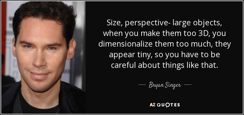 Size, perspective- large objects, when you make them too 3D, you dimensionalize them too much, they appear tiny, so you have to be careful about things like that. - Bryan Singer