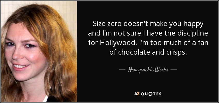 Size zero doesn't make you happy and I'm not sure I have the discipline for Hollywood. I'm too much of a fan of chocolate and crisps. - Honeysuckle Weeks