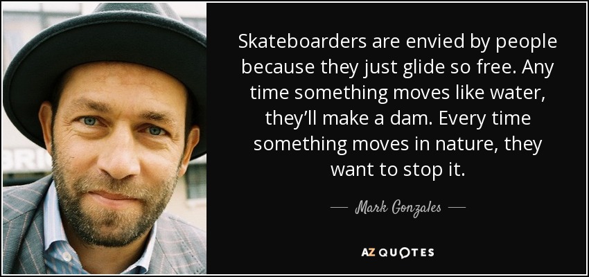 Skateboarders are envied by people because they just glide so free. Any time something moves like water, they’ll make a dam. Every time something moves in nature, they want to stop it. - Mark Gonzales