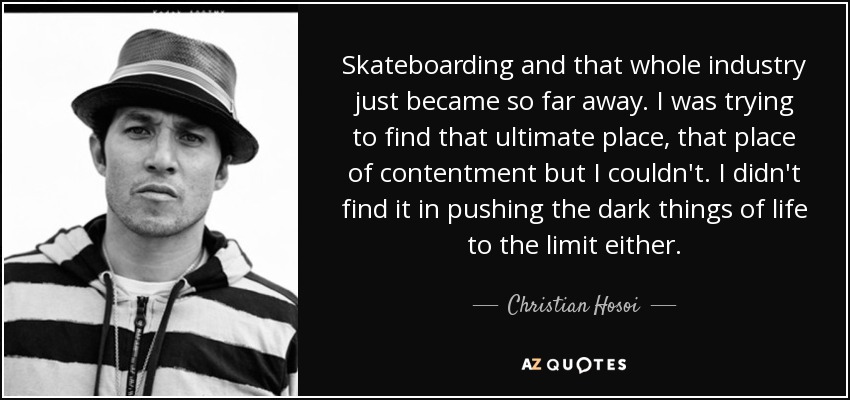 Skateboarding and that whole industry just became so far away. I was trying to find that ultimate place, that place of contentment but I couldn't. I didn't find it in pushing the dark things of life to the limit either. - Christian Hosoi