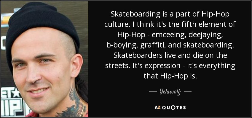 Skateboarding is a part of Hip-Hop culture. I think it's the fifth element of Hip-Hop - emceeing, deejaying, b-boying, graffiti, and skateboarding. Skateboarders live and die on the streets. It's expression - it's everything that Hip-Hop is. - Yelawolf
