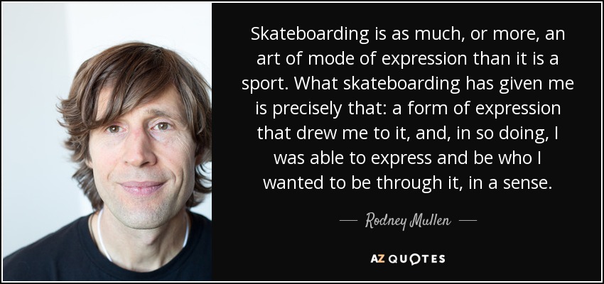 Skateboarding is as much, or more, an art of mode of expression than it is a sport. What skateboarding has given me is precisely that: a form of expression that drew me to it, and, in so doing, I was able to express and be who I wanted to be through it, in a sense. - Rodney Mullen