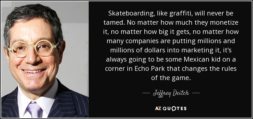 Skateboarding, like graffiti, will never be tamed. No matter how much they monetize it, no matter how big it gets, no matter how many companies are putting millions and millions of dollars into marketing it, it's always going to be some Mexican kid on a corner in Echo Park that changes the rules of the game. - Jeffrey Deitch