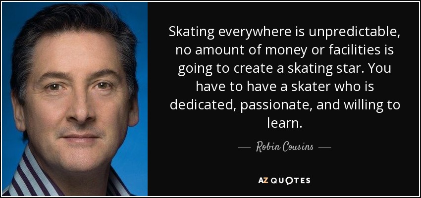 Skating everywhere is unpredictable, no amount of money or facilities is going to create a skating star. You have to have a skater who is dedicated, passionate, and willing to learn. - Robin Cousins