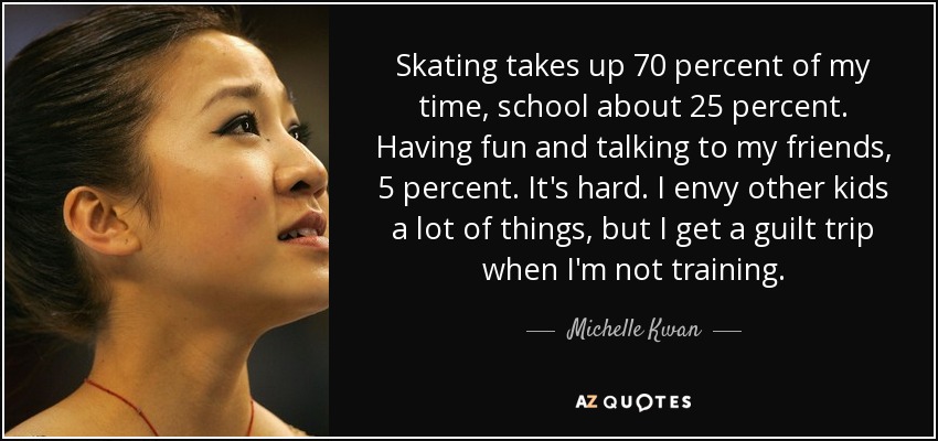 Skating takes up 70 percent of my time, school about 25 percent. Having fun and talking to my friends, 5 percent. It's hard. I envy other kids a lot of things, but I get a guilt trip when I'm not training. - Michelle Kwan
