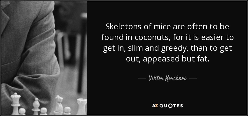 Skeletons of mice are often to be found in coconuts, for it is easier to get in, slim and greedy, than to get out, appeased but fat. - Viktor Korchnoi