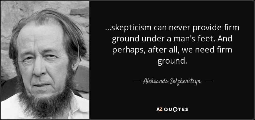 ...skepticism can never provide firm ground under a man's feet. And perhaps, after all, we need firm ground. - Aleksandr Solzhenitsyn