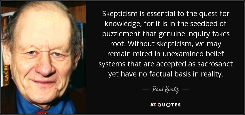 Skepticism is essential to the quest for knowledge, for it is in the seedbed of puzzlement that genuine inquiry takes root. Without skepticism, we may remain mired in unexamined belief systems that are accepted as sacrosanct yet have no factual basis in reality. - Paul Kurtz