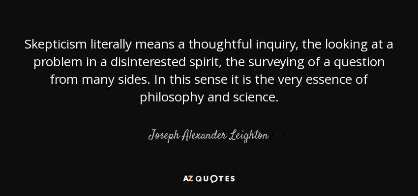 Skepticism literally means a thoughtful inquiry, the looking at a problem in a disinterested spirit, the surveying of a question from many sides. In this sense it is the very essence of philosophy and science. - Joseph Alexander Leighton