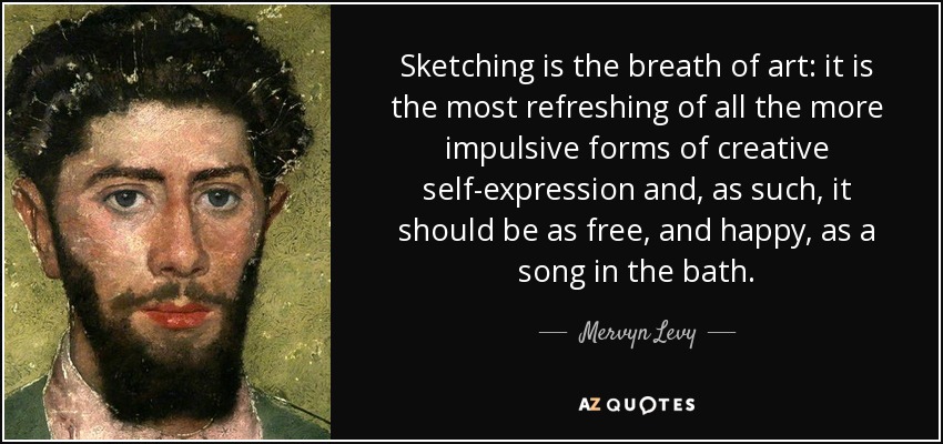 Sketching is the breath of art: it is the most refreshing of all the more impulsive forms of creative self-expression and, as such, it should be as free, and happy, as a song in the bath. - Mervyn Levy