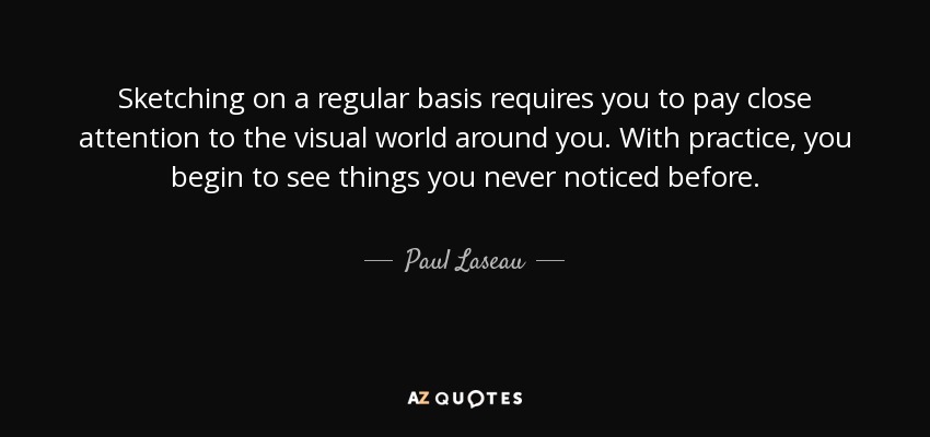 Sketching on a regular basis requires you to pay close attention to the visual world around you. With practice, you begin to see things you never noticed before. - Paul Laseau