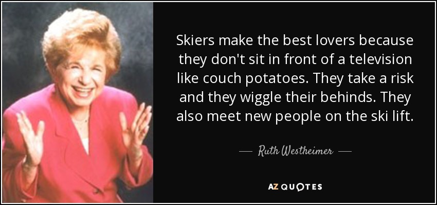 Skiers make the best lovers because they don't sit in front of a television like couch potatoes. They take a risk and they wiggle their behinds. They also meet new people on the ski lift. - Ruth Westheimer