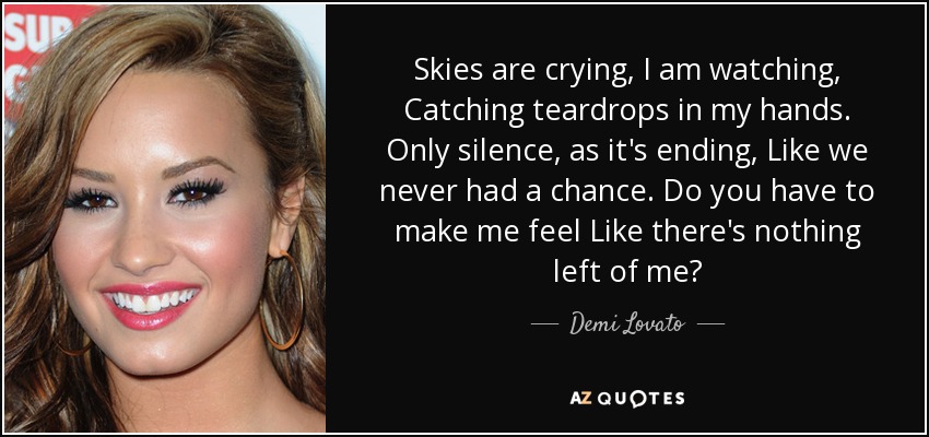 Skies are crying, I am watching, Catching teardrops in my hands. Only silence, as it's ending, Like we never had a chance. Do you have to make me feel Like there's nothing left of me? - Demi Lovato