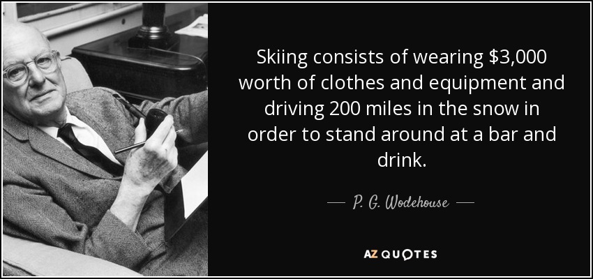 Skiing consists of wearing $3,000 worth of clothes and equipment and driving 200 miles in the snow in order to stand around at a bar and drink. - P. G. Wodehouse