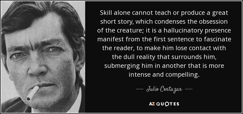 Skill alone cannot teach or produce a great short story, which condenses the obsession of the creature; it is a hallucinatory presence manifest from the first sentence to fascinate the reader, to make him lose contact with the dull reality that surrounds him, submerging him in another that is more intense and compelling. - Julio Cortazar