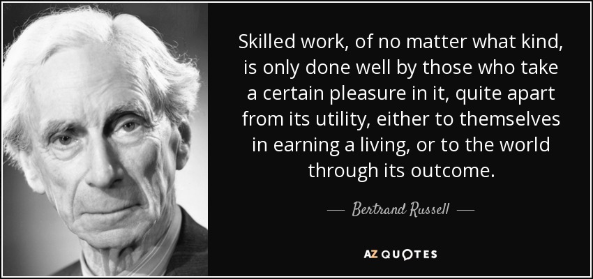 Skilled work, of no matter what kind, is only done well by those who take a certain pleasure in it, quite apart from its utility, either to themselves in earning a living, or to the world through its outcome. - Bertrand Russell