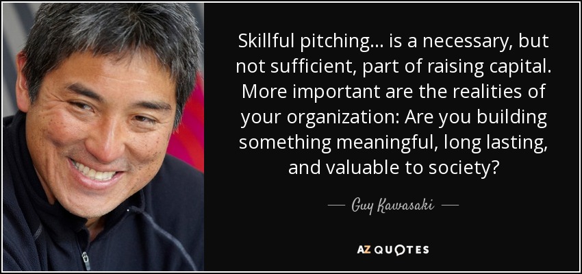 Skillful pitching... is a necessary, but not sufficient, part of raising capital. More important are the realities of your organization: Are you building something meaningful, long lasting, and valuable to society? - Guy Kawasaki