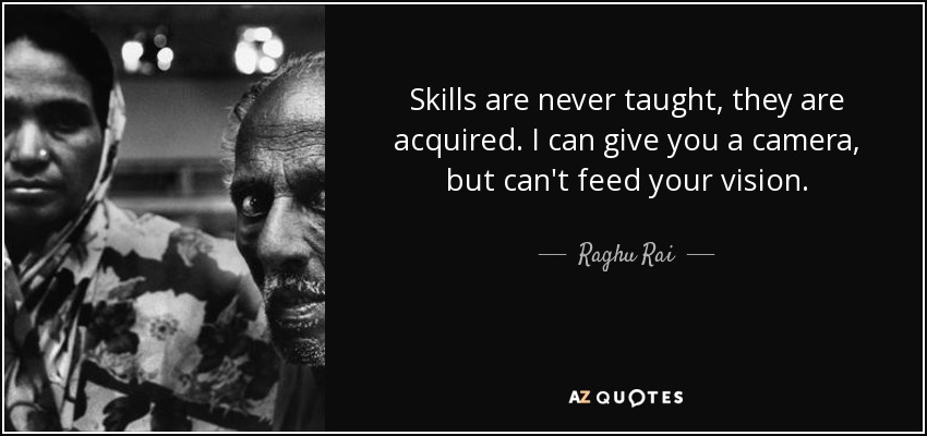 Skills are never taught, they are acquired. I can give you a camera, but can't feed your vision. - Raghu Rai
