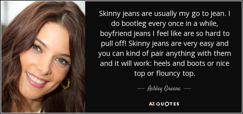 Skinny jeans are usually my go to jean. I do bootleg every once in a while, boyfriend jeans I feel like are so hard to pull off! Skinny jeans are very easy and you can kind of pair anything with them and it will work: heels and boots or nice top or flouncy top. - Ashley Greene