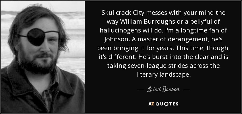 Skullcrack City messes with your mind the way William Burroughs or a bellyful of hallucinogens will do. I'm a longtime fan of Johnson. A master of derangement, he's been bringing it for years. This time, though, it's different. He's burst into the clear and is taking seven-league strides across the literary landscape. - Laird Barron