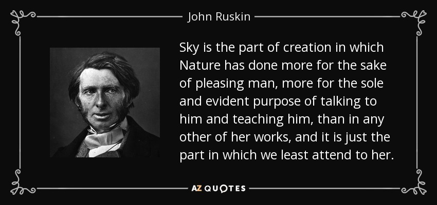 Sky is the part of creation in which Nature has done more for the sake of pleasing man, more for the sole and evident purpose of talking to him and teaching him, than in any other of her works, and it is just the part in which we least attend to her. - John Ruskin