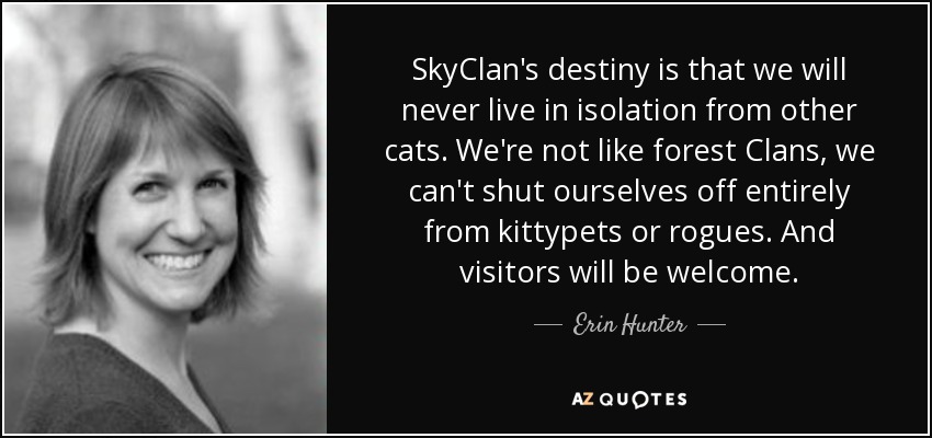 SkyClan's destiny is that we will never live in isolation from other cats. We're not like forest Clans, we can't shut ourselves off entirely from kittypets or rogues. And visitors will be welcome. - Erin Hunter