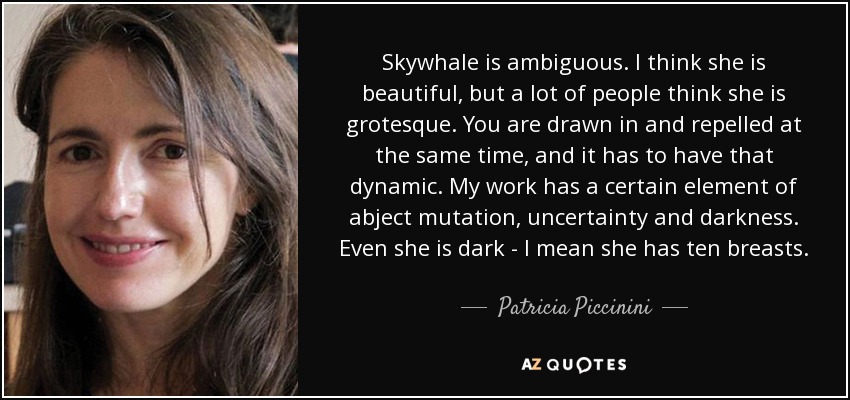 Skywhale is ambiguous. I think she is beautiful, but a lot of people think she is grotesque. You are drawn in and repelled at the same time, and it has to have that dynamic. My work has a certain element of abject mutation, uncertainty and darkness. Even she is dark - I mean she has ten breasts. - Patricia Piccinini