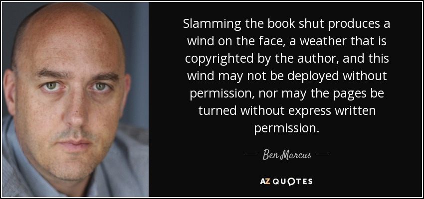 Slamming the book shut produces a wind on the face, a weather that is copyrighted by the author, and this wind may not be deployed without permission, nor may the pages be turned without express written permission. - Ben Marcus