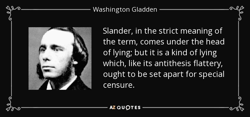 Slander, in the strict meaning of the term, comes under the head of lying; but it is a kind of lying which, like its antithesis flattery, ought to be set apart for special censure. - Washington Gladden
