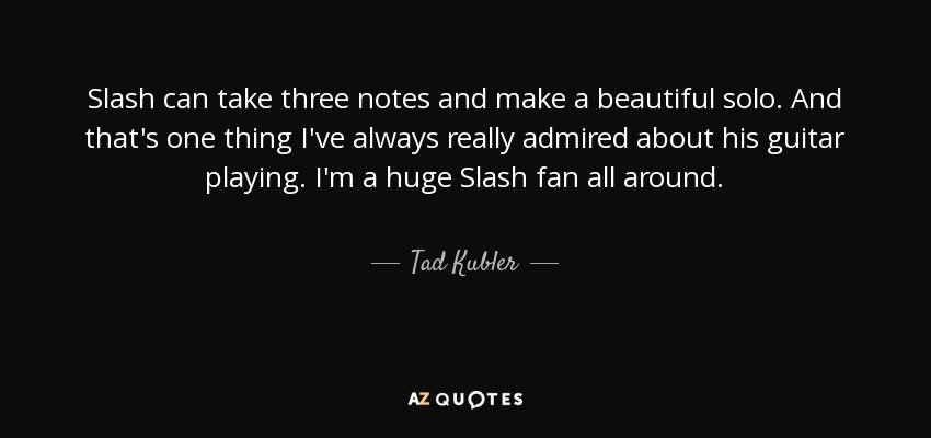 Slash can take three notes and make a beautiful solo. And that's one thing I've always really admired about his guitar playing. I'm a huge Slash fan all around. - Tad Kubler