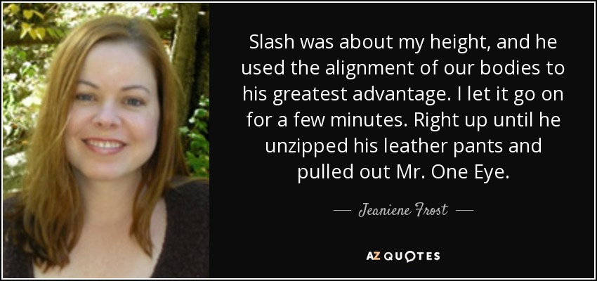 Slash was about my height, and he used the alignment of our bodies to his greatest advantage. I let it go on for a few minutes. Right up until he unzipped his leather pants and pulled out Mr. One Eye. - Jeaniene Frost