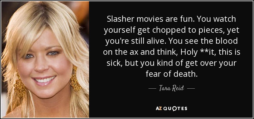 Slasher movies are fun. You watch yourself get chopped to pieces, yet you're still alive. You see the blood on the ax and think, Holy **it, this is sick, but you kind of get over your fear of death. - Tara Reid