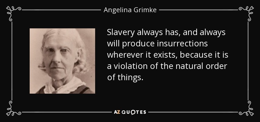 Slavery always has, and always will produce insurrections wherever it exists, because it is a violation of the natural order of things. - Angelina Grimke